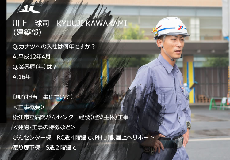 川上　球司　KYUUJI KAWAKAMI（建築部）／Q.カナツへの入社は何年ですか？　A.平成12年4月／Q.業界歴（年）は？　A.16年／【現在担当工事について】＜工事概要＞松江市立病院がんセンター建設（建築主体）工事／＜建物・工事の特徴など＞がんセンター棟　RC造4階建て、PH１階、屋上ヘリポート、渡り廊下棟　S造2階建て