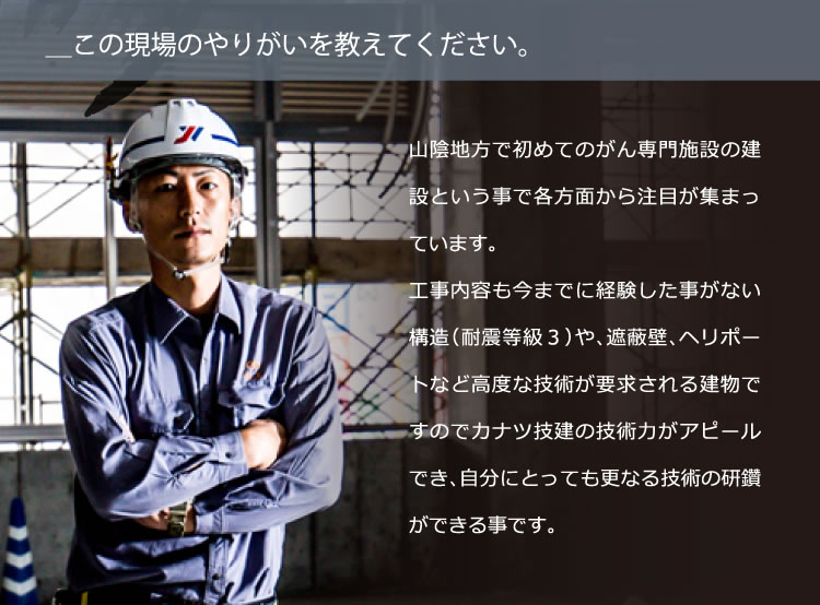 ＿この現場のやりがいを教えてください。／山陰地方で初めてのがん専門施設の建設という事で各方面から注目が集まっています。工事内容も今までに経験した事がない構造（耐震等級３）や、遮蔽壁、ヘリポートなど高度な技術が要求される建物ですのでカナツ技建の技術力がアピールでき、自分にとっても更なる技術の研鑽ができる事です。