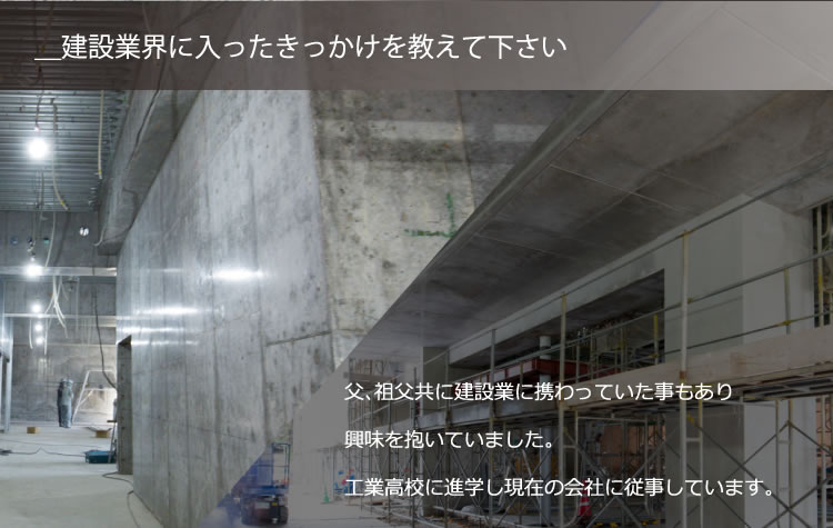 ＿建設業界に入ったきっかけを教えて下さい／父、祖父共に建設業に携わっていた事もあり興味を抱いていました。工業高校に進学し現在の会社に従事しています。