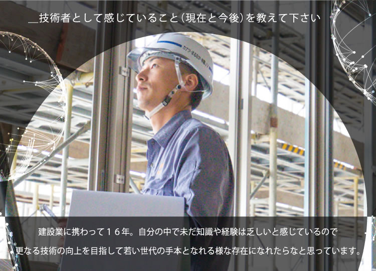 ＿技術者として感じていること（現在と今後）を教えて下さい／建設業に携わって16年。自分の中で未だ知識や経験は乏しいと感じているので更なる技術の向上を目指して若い世代の手本となれる様な存在になれたらなと思っています。