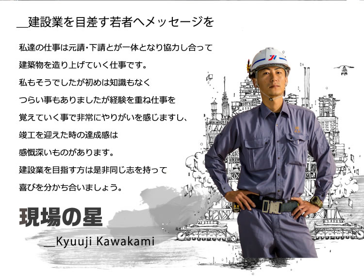 ＿建設業を目差す若者へメッセージを／私達の仕事は元請・下請とが一体となり協力し合って建築物を造り上げていく仕事です。私もそうでしたが初めは知識もなくつらい事もありましたが経験を重ね仕事を覚えていく事で非常にやりがいを感じますし、竣工を迎えた時の達成感は感慨深いものがあります。建設業を目指す方は是非同じ志を持って喜びを分かち合いましょう。